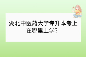 湖北中医药大学专升本考上在哪里上学？
