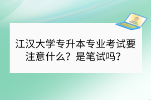 江汉大学专升本专业考试要注意什么？是笔试吗？