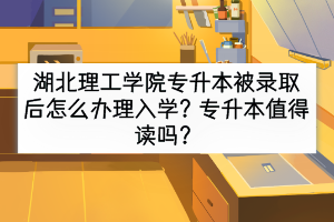 湖北理工学院专升本被录取后怎么办理入学？专升本值得读吗？