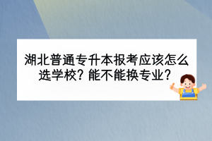 湖北普通专升本报考应该怎么选学校？能不能换专业？