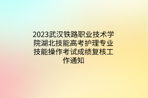 2023武汉铁路职业技术学院湖北技能高考护理专业技能操作考试成绩复核工作通知