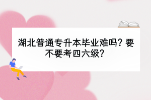 湖北普通专升本毕业难吗？要不要考四六级？