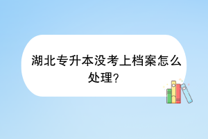 湖北专升本没考上档案怎么处理？
