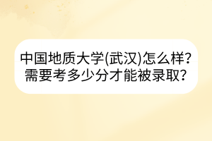 中国地质大学(武汉)怎么样？需要考多少分才能被录取？
