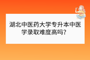 湖北中医药大学专升本中医学录取难度高吗？