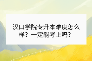 汉口学院专升本难度怎么样？一定能考上吗？
