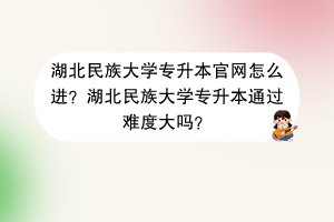 湖北民族大学专升本官网怎么进？湖北民族大学专升本通过难度大吗？