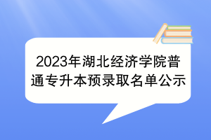 2023年湖北经济学院普通专升本预录取名单公示