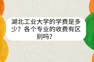 湖北工业大学的学费是多少？各个专业的收费有区别吗？