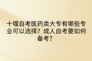 十堰自考医药类大专有哪些专业可以选择？成人自考要如何备考？