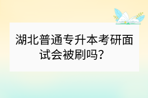 湖北普通专升本考研面试会被刷吗？