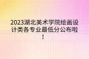 2023湖北美术学院绘画设计类各专业最低分公布啦！