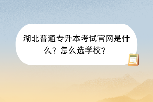 湖北普通专升本考试官网是什么？怎么选学校？