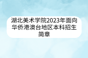 湖北美术学院2023年面向华侨港澳台地区本科招生简章