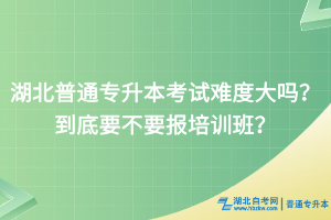 湖北普通专升本考试难度大吗？到底要不要报培训班？