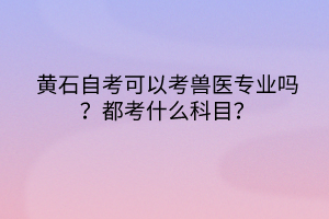 黄石自考可以考兽医专业吗？都考什么科目？
