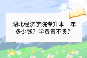 湖北经济学院专升本一年多少钱？学费贵不贵？