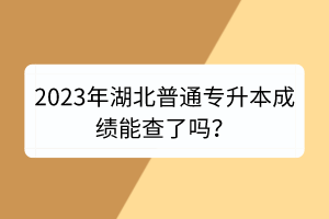 2023年湖北普通专升本成绩能查了吗？