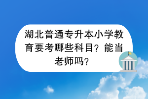 湖北普通专升本小学教育要考哪些科目？能当老师吗？