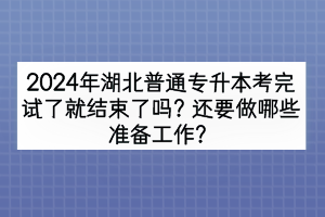 2024年湖北普通专升本考完试了就结束了吗？还要做哪些准备工作？