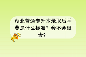 湖北普通专升本录取后学费是什么标准？会不会很贵？