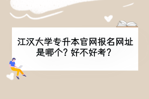 江汉大学专升本官网报名网址是哪个？好不好考？
