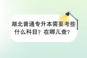 湖北普通专升本需要考些什么科目？在哪儿查？