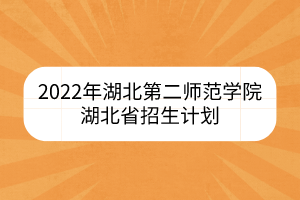 2022年湖北第二师范学院湖北省招生计划