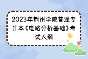 2023年荆州学院普通专升本《电路分析基础》考试大纲
