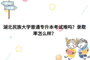 湖北民族大学普通专升本考试难吗？录取率怎么样？