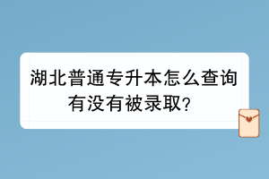 湖北普通专升本怎么查询有没有被录取？