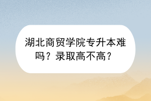 湖北商贸学院专升本难吗？录取高不高？
