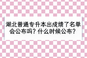 湖北普通专升本出成绩了名单会公布吗？什么时候公布？