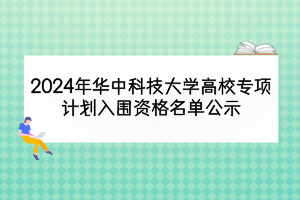 2024年华中科技大学高校专项计划入围资格名单公示