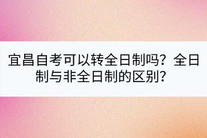 宜昌自考可以转全日制吗？全日制与非全日制的区别？