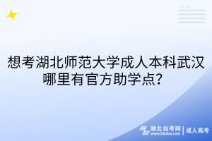 想考湖北师范大学成人本科武汉哪里有官方助学点？