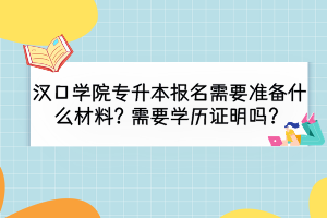汉口学院专升本报名需要准备什么材料？需要学历证明吗？