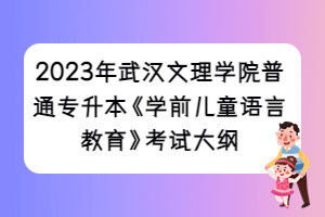 2023年武汉文理学院普通专升本《学前儿童语言教育》考试大纲
