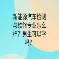 新能源汽车检测与维修专业怎么样？男生可以学吗？