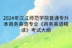 2024年汉江师范学院普通专升本商务英语专业《商务英语精读》考试大纲