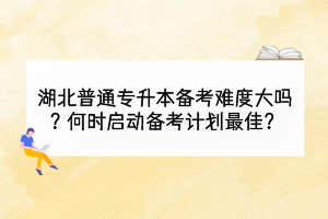 湖北普通专升本备考难度大吗？何时启动备考计划最佳？