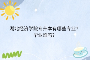 湖北经济学院专升本有哪些专业？毕业难吗？