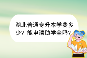 湖北普通专升本学费多少？能申请助学金吗？