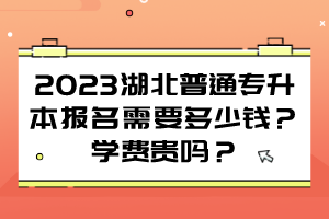 2023湖北普通专升本报名需要多少钱？学费贵吗？