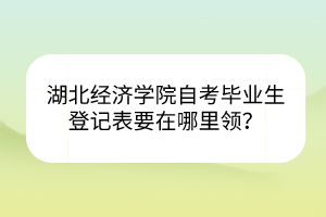 湖北经济学院自考毕业生登记表要在哪里领？