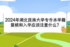2024年湖北民族大学专升本学籍复核和入学应该注意什么？