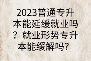 2023普通专升本能延缓就业吗？就业形势专升本能缓解吗？