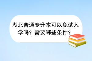 湖北普通专升本可以免试入学吗？需要哪些条件？