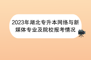 2023年湖北专升本网络与新媒体专业及院校报考情况