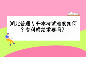 湖北普通专升本考试难度如何？专科成绩重要吗？